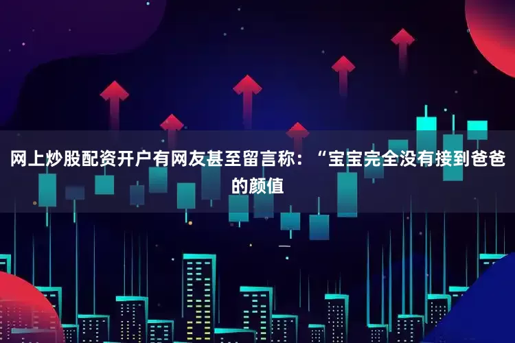 網(wǎng)上炒股配資開戶有網(wǎng)友甚至留言稱：“寶寶完全沒有接到爸爸的顏值